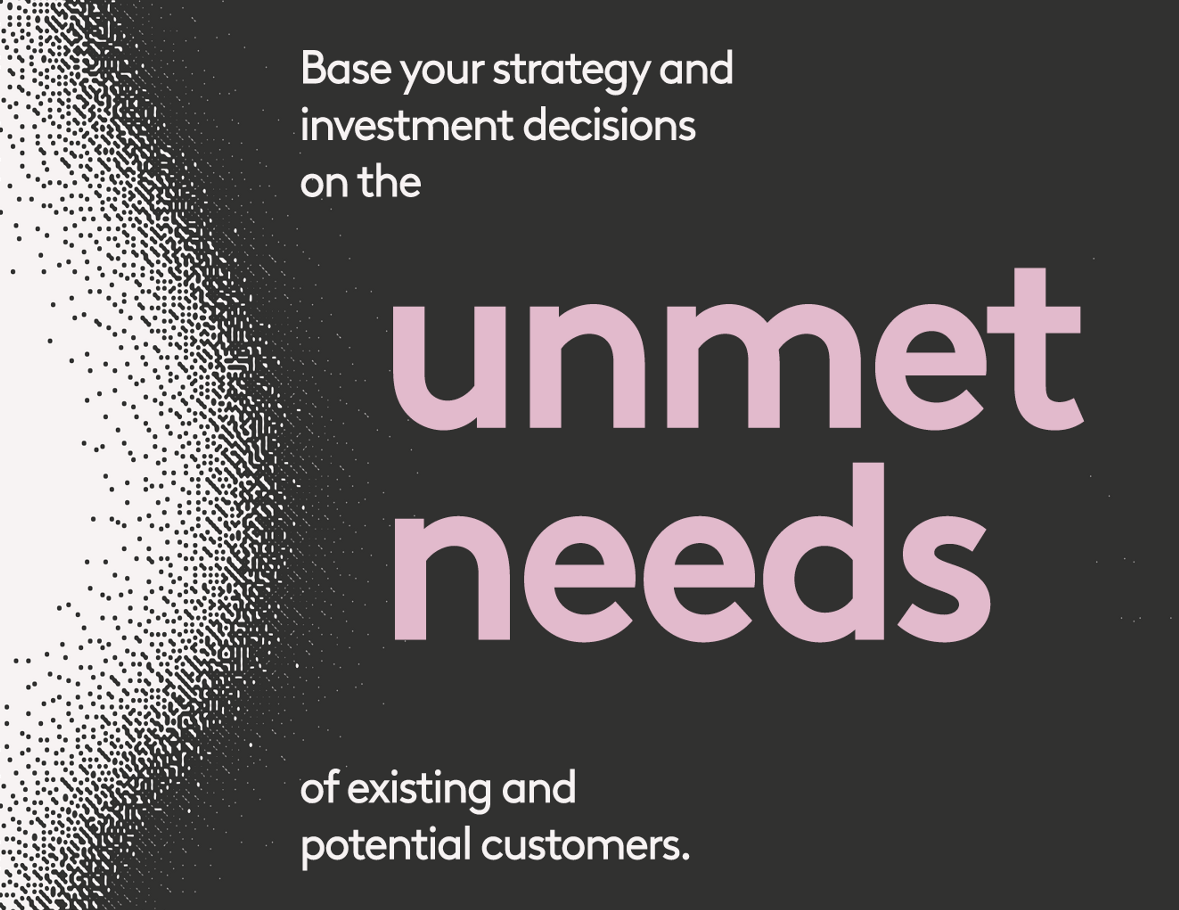 Base your strategy and investment decisions on the unmet needs of existing and potential customers.
